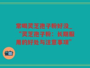 常喝灵芝孢子粉好没_“灵芝孢子粉：长期服用的好处与注意事项”