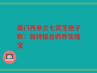 厦门丹参三七灵芝孢子粉：独特组合的养生瑰宝
