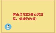 佛山灵芝堂(佛山灵芝堂：健康的选择)