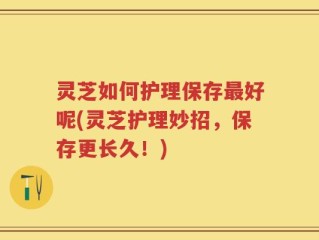 灵芝如何护理保存最好呢(灵芝护理妙招，保存更长久！)