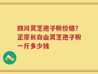 四川灵芝孢子粉价格？正宗长白山灵芝孢子粉一斤多少钱