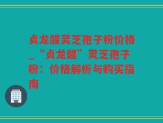 贞龙醒灵芝孢子粉价格_“贞龙醒”灵芝孢子粉：价格解析与购买指南