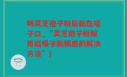 喝灵芝孢子粉后黏在嗓子口_“灵芝孢子粉服用后嗓子黏稠感的解决方法”)