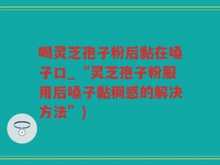 喝灵芝孢子粉后黏在嗓子口_“灵芝孢子粉服用后嗓子黏稠感的解决方法”)