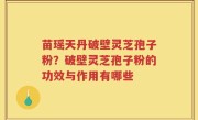 苗瑶天丹破壁灵芝孢子粉？破壁灵芝孢子粉的功效与作用有哪些