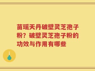 苗瑶天丹破壁灵芝孢子粉？破壁灵芝孢子粉的功效与作用有哪些
