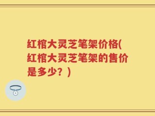 红棺大灵芝笔架价格(红棺大灵芝笔架的售价是多少？)