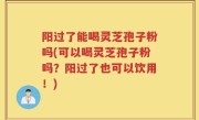 阳过了能喝灵芝孢子粉吗(可以喝灵芝孢子粉吗？阳过了也可以饮用！)