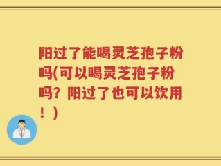 阳过了能喝灵芝孢子粉吗(可以喝灵芝孢子粉吗？阳过了也可以饮用！)