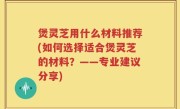 煲灵芝用什么材料推荐(如何选择适合煲灵芝的材料？——专业建议分享)