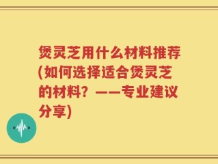 煲灵芝用什么材料推荐(如何选择适合煲灵芝的材料？——专业建议分享)