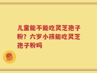 儿童能不能吃灵芝孢子粉？六岁小孩能吃灵芝孢子粉吗