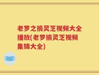 老罗之摘灵芝视频大全播放(老罗摘灵芝视频集锦大全)