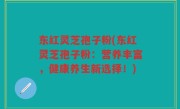 东红灵芝孢子粉(东红灵芝孢子粉：营养丰富，健康养生新选择！)