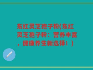 东红灵芝孢子粉(东红灵芝孢子粉：营养丰富，健康养生新选择！)