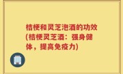桔梗和灵芝泡酒的功效(桔梗灵芝酒：强身健体，提高免疫力)