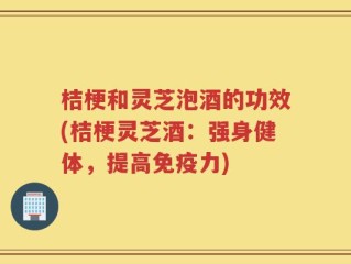桔梗和灵芝泡酒的功效(桔梗灵芝酒：强身健体，提高免疫力)