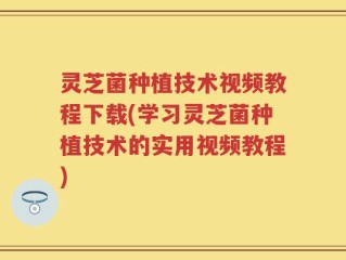 灵芝菌种植技术视频教程下载(学习灵芝菌种植技术的实用视频教程)