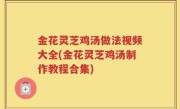 金花灵芝鸡汤做法视频大全(金花灵芝鸡汤制作教程合集)