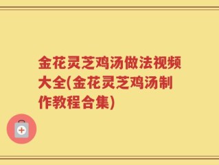 金花灵芝鸡汤做法视频大全(金花灵芝鸡汤制作教程合集)