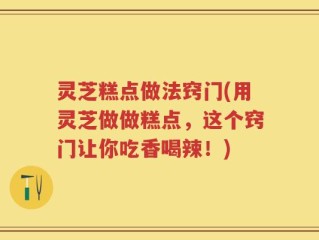 灵芝糕点做法窍门(用灵芝做做糕点，这个窍门让你吃香喝辣！)