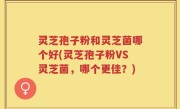 灵芝孢子粉和灵芝菌哪个好(灵芝孢子粉VS灵芝菌，哪个更佳？)
