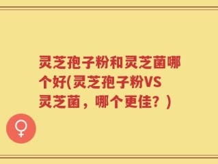 灵芝孢子粉和灵芝菌哪个好(灵芝孢子粉VS灵芝菌，哪个更佳？)