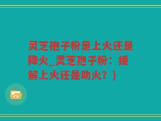 灵芝孢子粉是上火还是降火_灵芝孢子粉：缓解上火还是助火？)