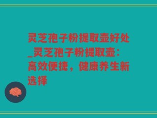 灵芝孢子粉提取壶好处_灵芝孢子粉提取壶：高效便捷，健康养生新选择