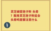 灵芝破壁孢子粉 头晕？服用灵芝孢子粉后会头晕吗需要注意什么