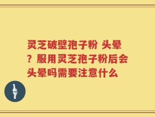 灵芝破壁孢子粉 头晕？服用灵芝孢子粉后会头晕吗需要注意什么