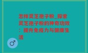 怎样灵芝孢子粉_探索灵芝孢子粉的神奇功效：提升免疫力与健康生活