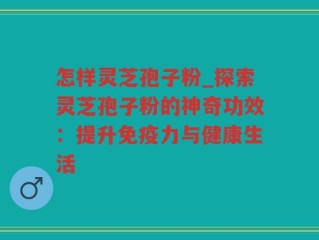 怎样灵芝孢子粉_探索灵芝孢子粉的神奇功效：提升免疫力与健康生活