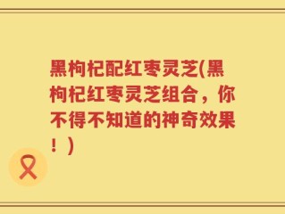 黑枸杞配红枣灵芝(黑枸杞红枣灵芝组合，你不得不知道的神奇效果！)