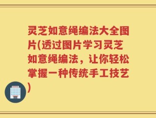 灵芝如意绳编法大全图片(透过图片学习灵芝如意绳编法，让你轻松掌握一种传统手工技艺)