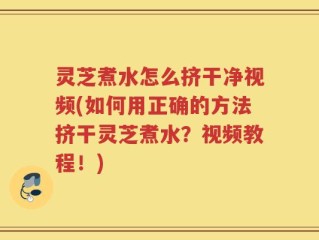 灵芝煮水怎么挤干净视频(如何用正确的方法挤干灵芝煮水？视频教程！)