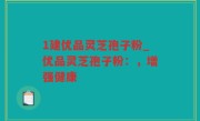 1建优品灵芝孢子粉_优品灵芝孢子粉：，增强健康