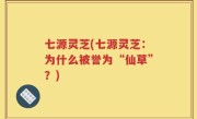 七源灵芝(七源灵芝：为什么被誉为“仙草”？)