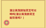 蒲公英发酵加灵芝可以喝吗(蒲公英发酵灵芝能饮用吗？)