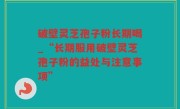 破壁灵芝孢子粉长期喝_“长期服用破壁灵芝孢子粉的益处与注意事项”