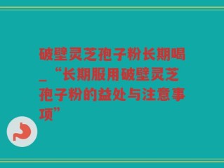 破壁灵芝孢子粉长期喝_“长期服用破壁灵芝孢子粉的益处与注意事项”