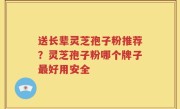 送长辈灵芝孢子粉推荐？灵芝孢子粉哪个牌子最好用安全