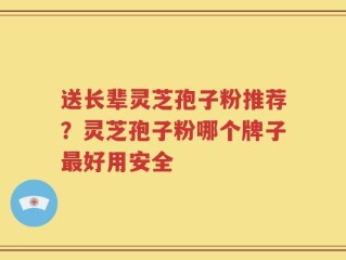 送长辈灵芝孢子粉推荐？灵芝孢子粉哪个牌子最好用安全