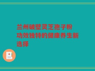 兰州破壁灵芝孢子粉 功效独特的健康养生新选择