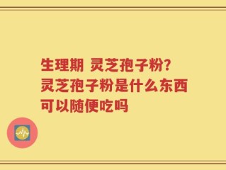 生理期 灵芝孢子粉？灵芝孢子粉是什么东西可以随便吃吗
