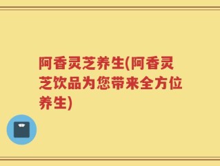阿香灵芝养生(阿香灵芝饮品为您带来全方位养生)