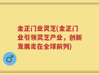 金正门业灵芝(金正门业引领灵芝产业，创新发展走在全球前列)