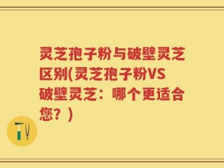 灵芝孢子粉与破壁灵芝区别(灵芝孢子粉VS破壁灵芝：哪个更适合您？)