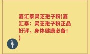 嘉汇泰灵芝孢子粉(嘉汇泰：灵芝孢子粉正品好评，身体健康必备！)