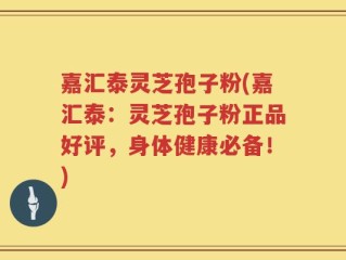 嘉汇泰灵芝孢子粉(嘉汇泰：灵芝孢子粉正品好评，身体健康必备！)